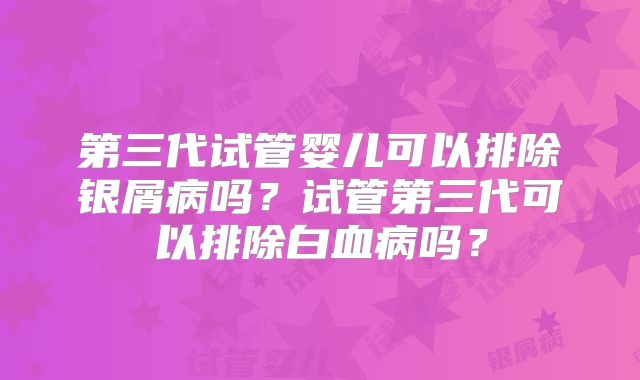 第三代试管婴儿可以排除银屑病吗？试管第三代可以排除白血病吗？