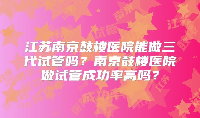 江苏南京鼓楼医院能做三代试管吗？南京鼓楼医院做试管成功率高吗？