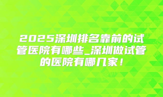 2025深圳排名靠前的试管医院有哪些_深圳做试管的医院有哪几家!