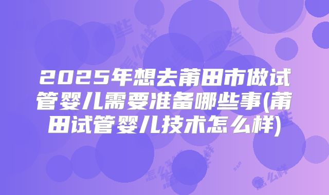 2025年想去莆田市做试管婴儿需要准备哪些事(莆田试管婴儿技术怎么样)