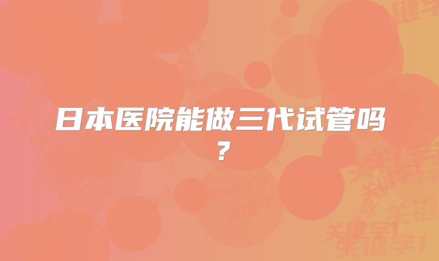 日本医院能做三代试管吗？