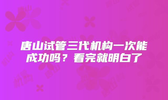 唐山试管三代机构一次能成功吗?看完就明白了