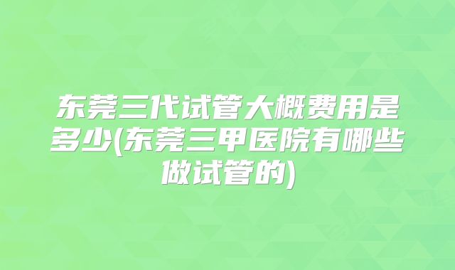 东莞三代试管大概费用是多少(东莞三甲医院有哪些做试管的)