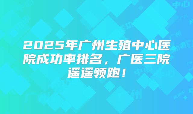 2025年广州生殖中心医院成功率排名,广医三院遥遥领跑!