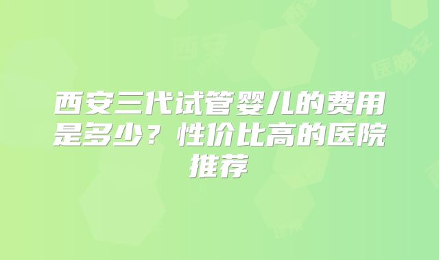 西安三代试管婴儿的费用是多少？性价比高的医院推荐