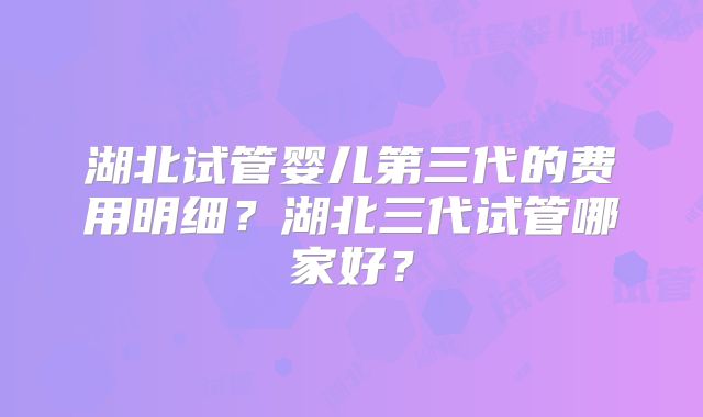 湖北试管婴儿第三代的费用明细？湖北三代试管哪家好？