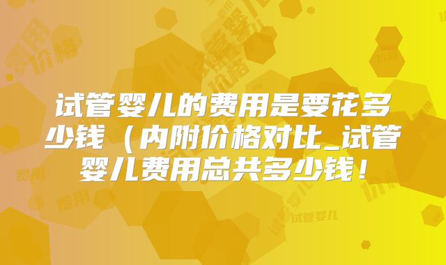 试管婴儿的费用是要花多少钱（内附价格对比_试管婴儿费用总共多少钱！