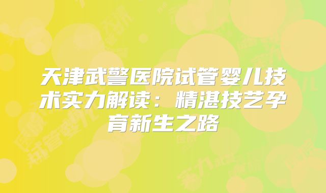 天津武警医院试管婴儿技术实力解读:精湛技艺孕育新生之路