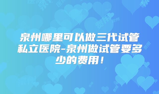 泉州哪里可以做三代试管私立医院-泉州做试管要多少的费用！