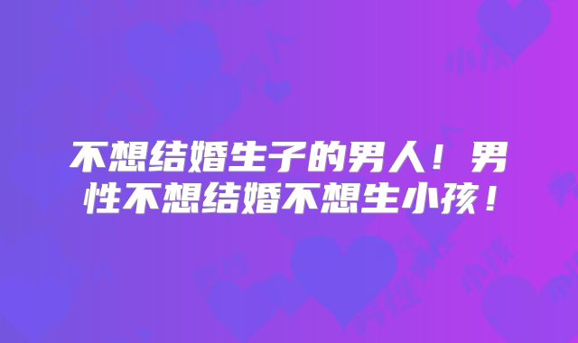 不想结婚生子的男人！男性不想结婚不想生小孩！