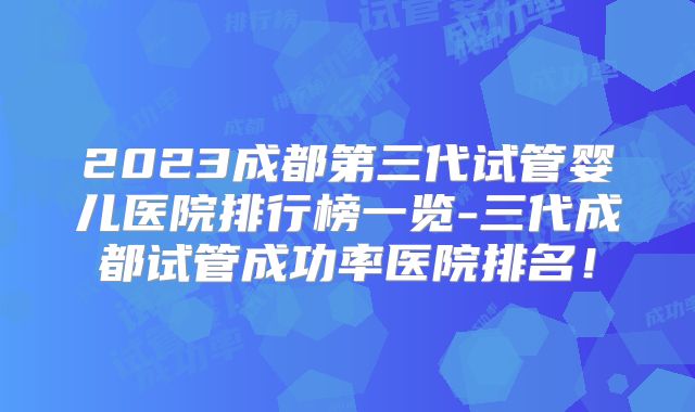 2023成都第三代试管婴儿医院排行榜一览-三代成都试管成功率医院排名！