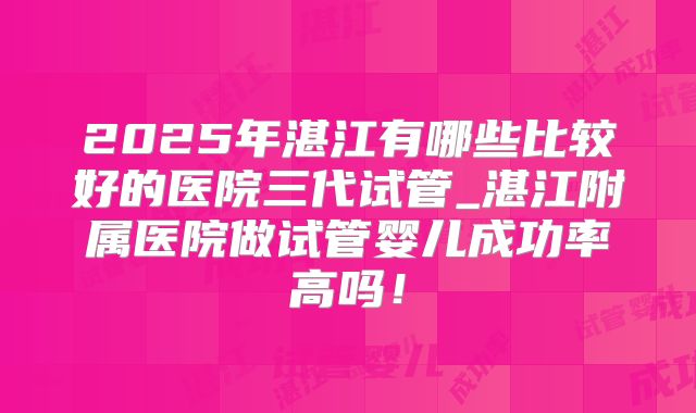 2025年湛江有哪些比较好的医院三代试管_湛江附属医院做试管婴儿成功率高吗！