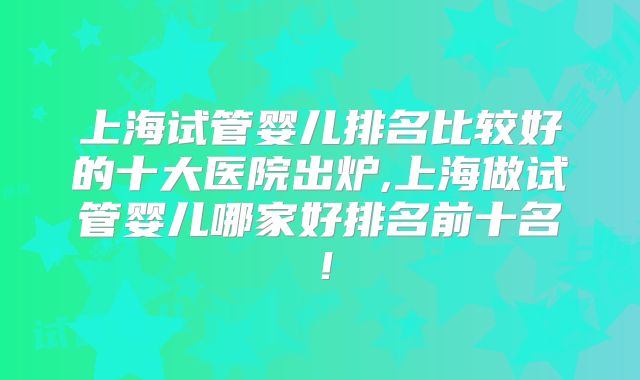 上海试管婴儿排名比较好的十大医院出炉,上海做试管婴儿哪家好排名前十名！
