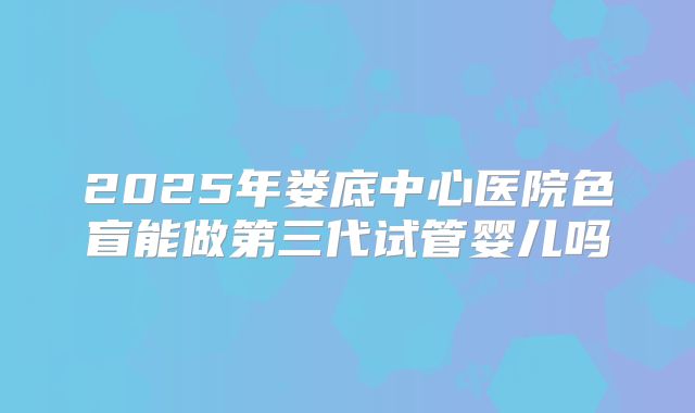 2025年娄底中心医院色盲能做第三代试管婴儿吗