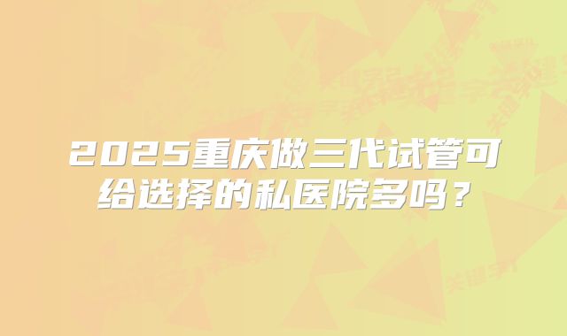 2025重庆做三代试管可给选择的私医院多吗？