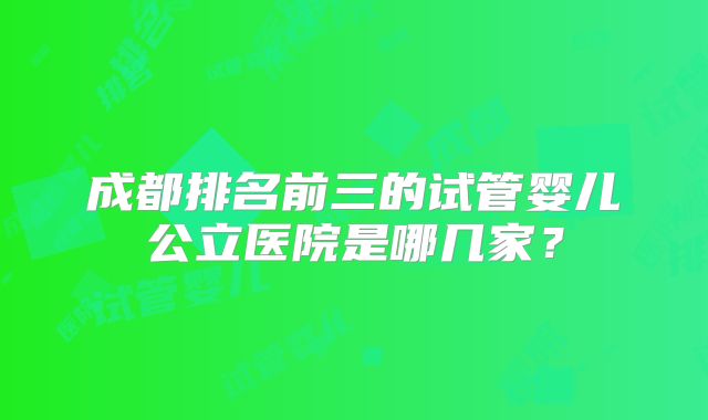 成都排名前三的试管婴儿公立医院是哪几家？