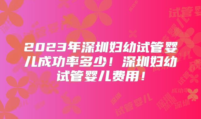 2023年深圳妇幼试管婴儿成功率多少！深圳妇幼试管婴儿费用！