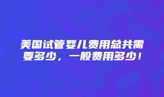 美国试管婴儿费用总共需要多少,一般费用多少!