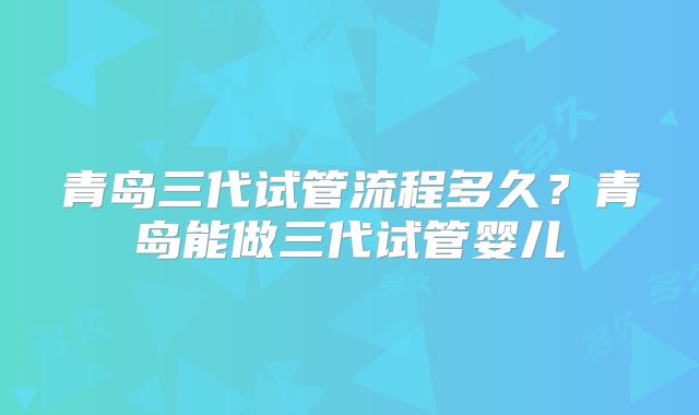 青岛三代试管流程多久?青岛能做三代试管婴儿