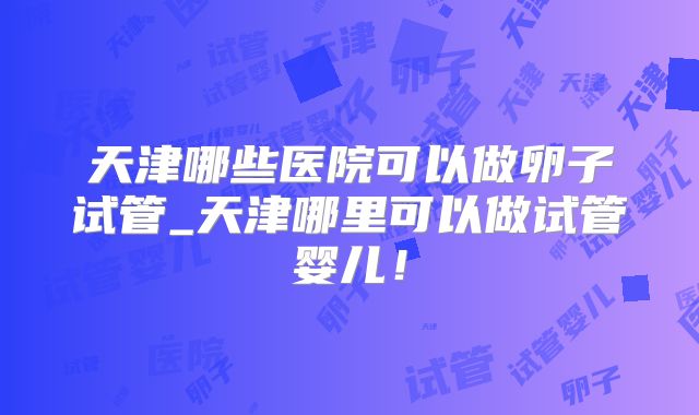 天津哪些医院可以做卵子试管_天津哪里可以做试管婴儿!