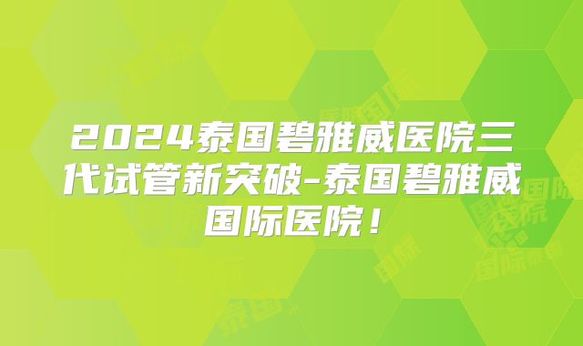 2024泰国碧雅威医院三代试管新突破-泰国碧雅威国际医院！