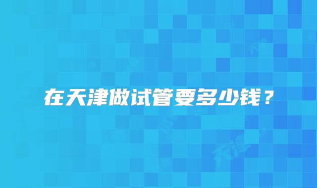 在天津做试管要多少钱？