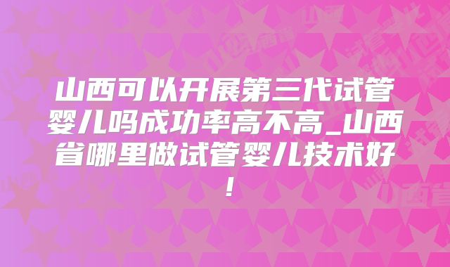 山西可以开展第三代试管婴儿吗成功率高不高_山西省哪里做试管婴儿技术好！