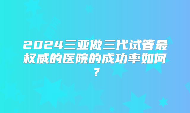 2024三亚做三代试管最权威的医院的成功率如何？