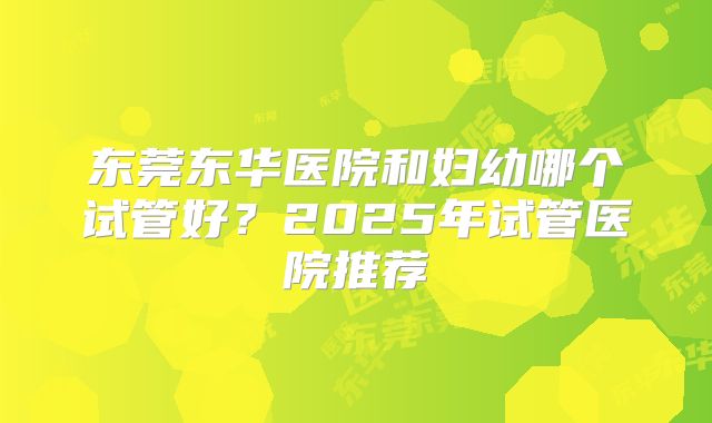 东莞东华医院和妇幼哪个试管好？2025年试管医院推荐