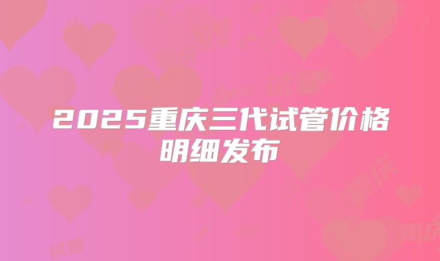 2025重庆三代试管价格明细发布