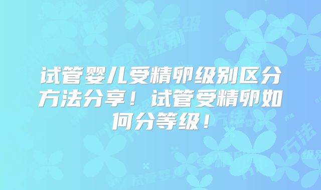 试管婴儿受精卵级别区分方法分享！试管受精卵如何分等级！