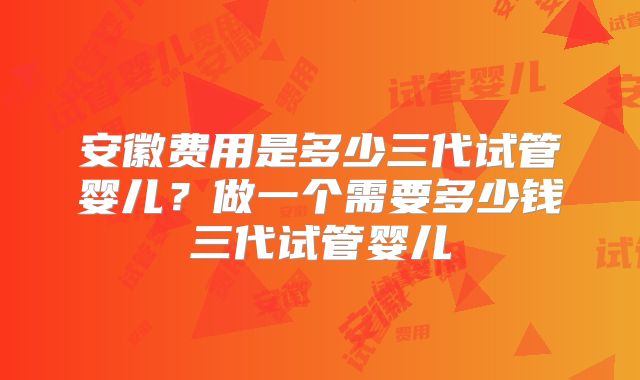 安徽费用是多少三代试管婴儿？做一个需要多少钱三代试管婴儿