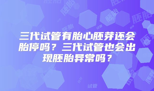 三代试管有胎心胚芽还会胎停吗?三代试管也会出现胚胎异常吗?
