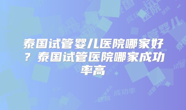 泰国试管婴儿医院哪家好?泰国试管医院哪家成功率高