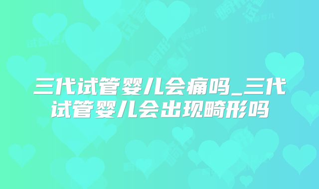 三代试管婴儿会痛吗_三代试管婴儿会出现畸形吗
