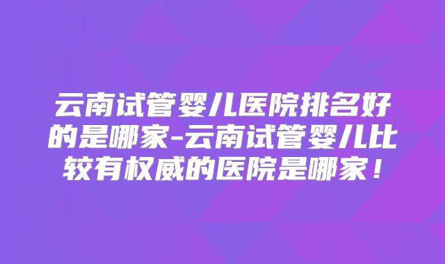 云南试管婴儿医院排名好的是哪家-云南试管婴儿比较有权威的医院是哪家!