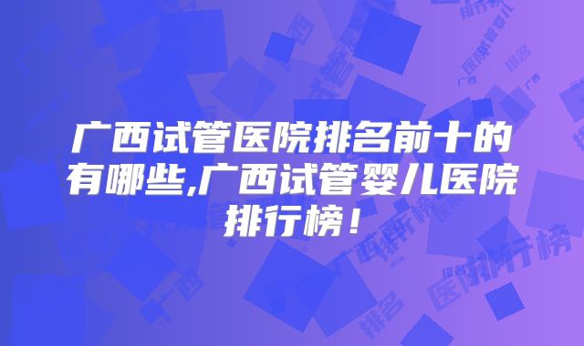 广西试管医院排名前十的有哪些,广西试管婴儿医院排行榜!