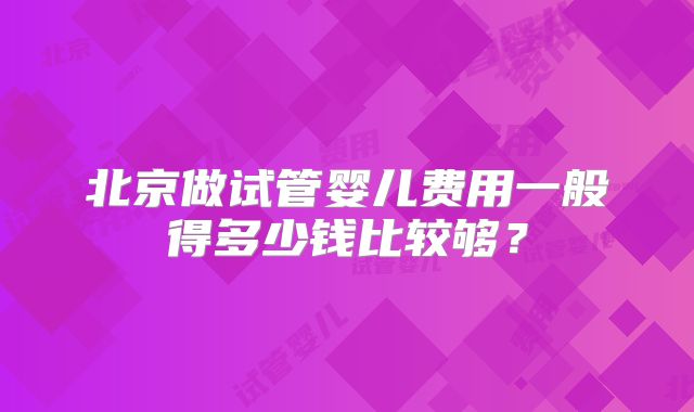 北京做试管婴儿费用一般得多少钱比较够？