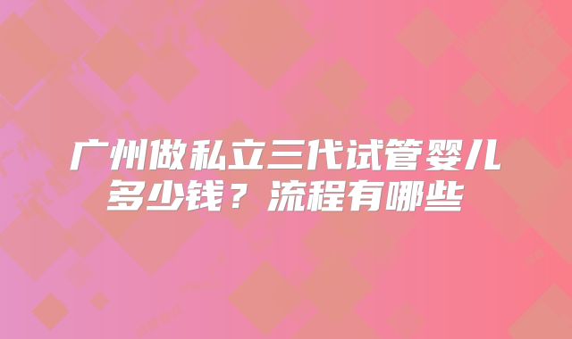 广州做私立三代试管婴儿多少钱?流程有哪些