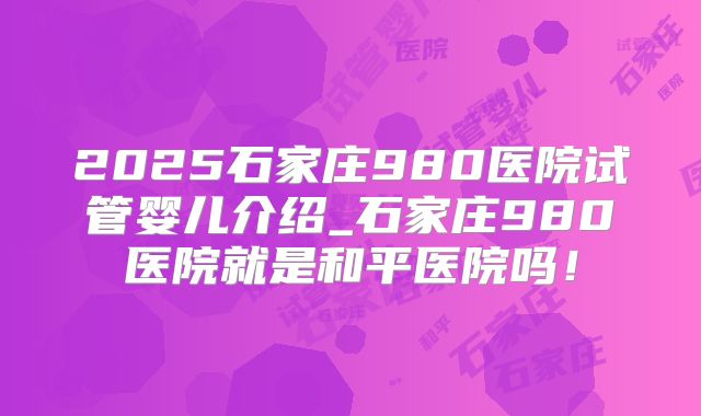 2025石家庄980医院试管婴儿介绍_石家庄980医院就是和平医院吗！
