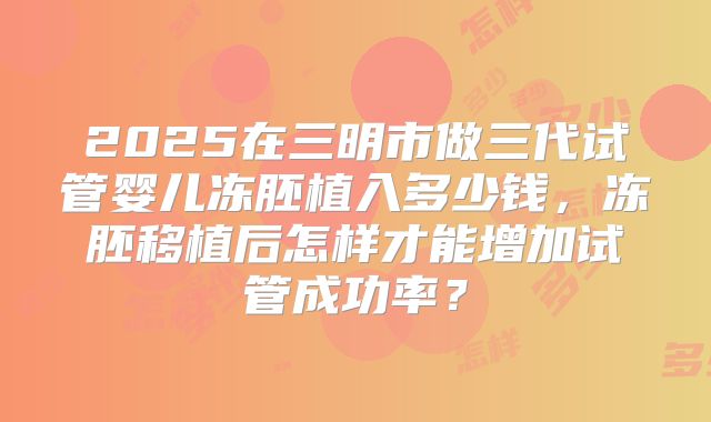 2025在三明市做三代试管婴儿冻胚植入多少钱,冻胚移植后怎样才能增加试管成功率?