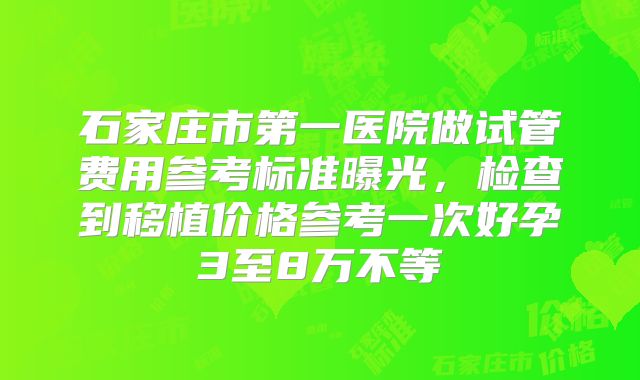 石家庄市第一医院做试管费用参考标准曝光,检查到移植价格参考一次好孕3至8万不等