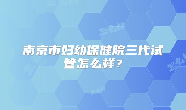 南京市妇幼保健院三代试管怎么样?