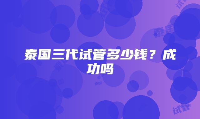 泰国三代试管多少钱?成功吗