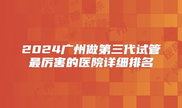 2024广州做第三代试管最厉害的医院详细排名
