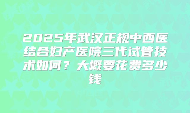 2025年武汉正规中西医结合妇产医院三代试管技术如何?大概要花费多少钱