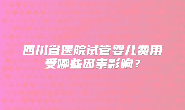 四川省医院试管婴儿费用受哪些因素影响?