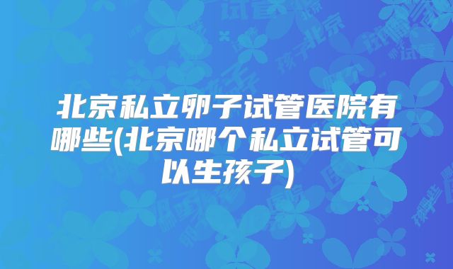 北京私立卵子试管医院有哪些(北京哪个私立试管可以生孩子)