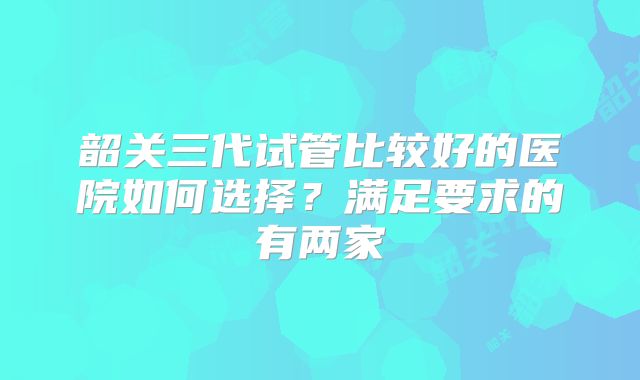 韶关三代试管比较好的医院如何选择？满足要求的有两家