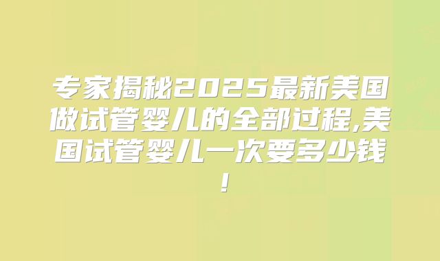 专家揭秘2025最新美国做试管婴儿的全部过程,美国试管婴儿一次要多少钱！